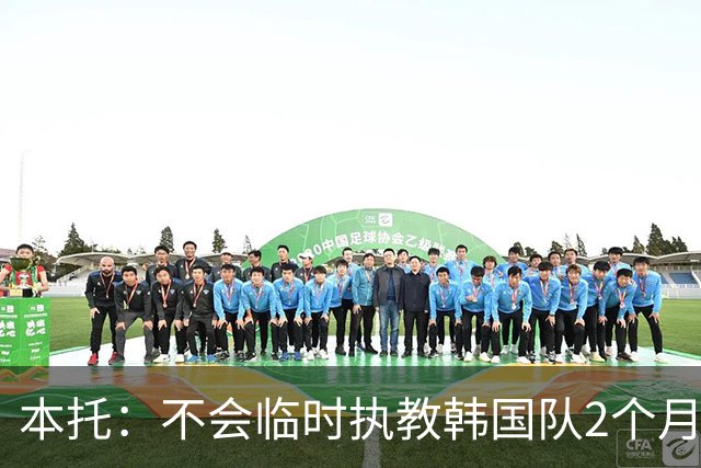 本托：不会临时执教韩国队2个月 已向韩国足协表达了正式执教意愿